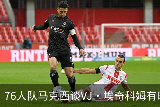 76人队马克西谈VJ·埃奇科姆有时让他恼火的事情：我会对他生气